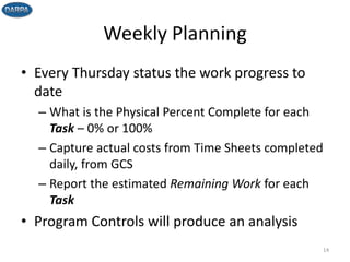Weekly Planning
• Every Thursday status the work progress to
date
– What is the Physical Percent Complete for each
Task – 0% or 100%
– Capture actual costs from Time Sheets completed
daily, from GCS
– Report the estimated Remaining Work for each
Task
• Program Controls will produce an analysis
14
 
