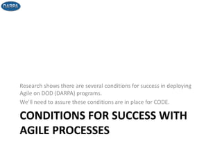 CONDITIONS FOR SUCCESS WITH
AGILE PROCESSES
Research shows there are several conditions for success in deploying
Agile on DOD (DARPA) programs.
We’ll need to assure these conditions are in place for CODE.
 