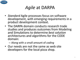 Agile at DARPA
• Standard Agile processes focus on software
development, with emerging requirements in a
product development context.
• The DARPA domain conducts research trade
studies and produces outcomes from Modeling
and Simulations to determine best solution
architectures and algorithms for the CODE
domain:
– Along with a small amount of coding
• Our needs are not the same as web site
developers for the local pizza shop.
2
 