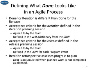 Defining What Done Looks Like
in an Agile Process
• Done for Iteration is different than Done for the
Release
• Acceptance criteria for the iteration defined in the
iteration planning session
– Agreed to by the team
– Defined in the WBS Dictionary from the SOW
• Acceptance criteria for the release defined in the
release planning session
– Agreed to by the team
– Defined in the SOW for each Program Event
• Iteration retrospective assesses progress to plan
– Debt is accumulated when planned work is not completed
as planned.
20
 