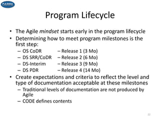 Program Lifecycle
• The Agile mindset starts early in the program lifecycle
• Determining how to meet program milestones is the
first step:
– OS CoDR – Release 1 (3 Mo)
– DS SRR/CoDR – Release 2 (6 Mo)
– DS-Interim – Release 3 (9 Mo)
– DS PDR – Release 4 (14 Mo)
• Create expectations and criteria to reflect the level and
type of documentation acceptable at these milestones
– Traditional levels of documentation are not produced by
Agile
– CODE defines contents
22
 