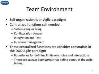 Team Environment
• Self organization is an Agile paradigm
• Centralized functions still needed
– Systems engineering
– Configuration control
– Integration and Test
– Interface management
• These centralized functions are consider constraints in
the DOD Agile paradigm
– Boundaries for defining limits on choice and interactions
– These are system boundaries that define edges of the agile
teams.
23
 
