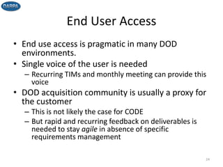 End User Access
• End use access is pragmatic in many DOD
environments.
• Single voice of the user is needed
– Recurring TIMs and monthly meeting can provide this
voice
• DOD acquisition community is usually a proxy for
the customer
– This is not likely the case for CODE
– But rapid and recurring feedback on deliverables is
needed to stay agile in absence of specific
requirements management
24
 