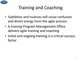 Training and Coaching
• Subtleties and nuances will cause confusion
and divert energy from the agile process
• A training Program Management Office
delivers agile training and coaching
• Initial and ongoing training is a critical success
factor
25
 