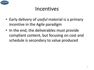 Incentives
• Early delivery of useful material is a primary
incentive in the Agile paradigm
• In the end, the deliverables must provide
compliant content, but focusing on cost and
schedule is secondary to value produced
27
 