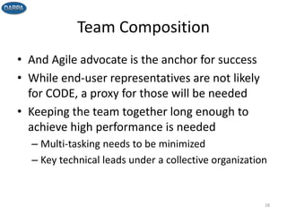 Team Composition
• And Agile advocate is the anchor for success
• While end-user representatives are not likely
for CODE, a proxy for those will be needed
• Keeping the team together long enough to
achieve high performance is needed
– Multi-tasking needs to be minimized
– Key technical leads under a collective organization
28
 