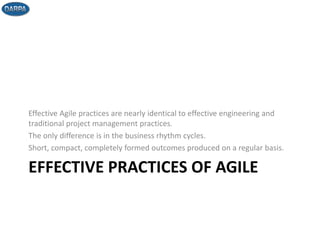 EFFECTIVE PRACTICES OF AGILE
Effective Agile practices are nearly identical to effective engineering and
traditional project management practices.
The only difference is in the business rhythm cycles.
Short, compact, completely formed outcomes produced on a regular basis.
 