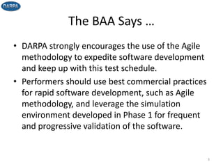 The BAA Says …
• DARPA strongly encourages the use of the Agile
methodology to expedite software development
and keep up with this test schedule.
• Performers should use best commercial practices
for rapid software development, such as Agile
methodology, and leverage the simulation
environment developed in Phase 1 for frequent
and progressive validation of the software.
3
 