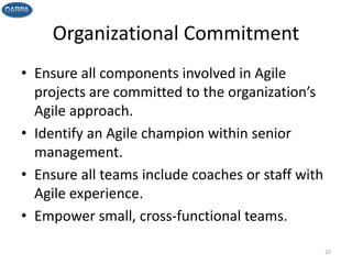 Organizational Commitment
• Ensure all components involved in Agile
projects are committed to the organization’s
Agile approach.
• Identify an Agile champion within senior
management.
• Ensure all teams include coaches or staff with
Agile experience.
• Empower small, cross-functional teams.
32
 