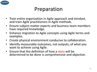 Preparation
• Train entire organization in Agile approach and mindset,
and train Agile practitioners in Agile methods.
• Ensure subject matter experts and business team members
have required knowledge.
• Enhance migration to Agile concepts using Agile terms and
examples.
• Create physical environment conducive to collaboration.
• Identify measurable outcomes, not outputs, of what you
want to achieve using Agile.
• Ensure that the definition of how a story will be
determined to be done is comprehensive and objective.
33
 