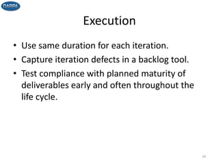 Execution
• Use same duration for each iteration.
• Capture iteration defects in a backlog tool.
• Test compliance with planned maturity of
deliverables early and often throughout the
life cycle.
34
 