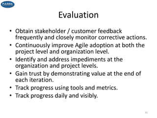 Evaluation
• Obtain stakeholder / customer feedback
frequently and closely monitor corrective actions.
• Continuously improve Agile adoption at both the
project level and organization level.
• Identify and address impediments at the
organization and project levels.
• Gain trust by demonstrating value at the end of
each iteration.
• Track progress using tools and metrics.
• Track progress daily and visibly.
35
 
