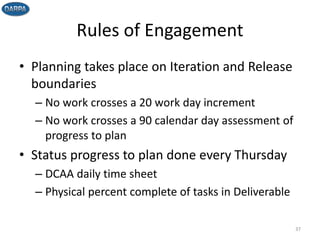Rules of Engagement
• Planning takes place on Iteration and Release
boundaries
– No work crosses a 20 work day increment
– No work crosses a 90 calendar day assessment of
progress to plan
• Status progress to plan done every Thursday
– DCAA daily time sheet
– Physical percent complete of tasks in Deliverable
37
 