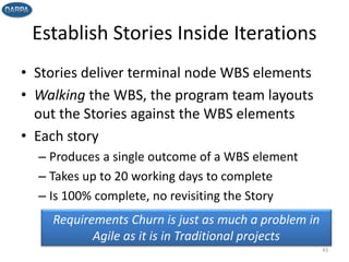 Establish Stories Inside Iterations
• Stories deliver terminal node WBS elements
• Walking the WBS, the program team layouts
out the Stories against the WBS elements
• Each story
– Produces a single outcome of a WBS element
– Takes up to 20 working days to complete
– Is 100% complete, no revisiting the Story
43
Requirements Churn is just as much a problem in
Agile as it is in Traditional projects
 