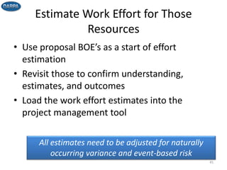 Estimate Work Effort for Those
Resources
• Use proposal BOE’s as a start of effort
estimation
• Revisit those to confirm understanding,
estimates, and outcomes
• Load the work effort estimates into the
project management tool
45
All estimates need to be adjusted for naturally
occurring variance and event-based risk
 