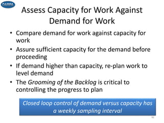 Assess Capacity for Work Against
Demand for Work
• Compare demand for work against capacity for
work
• Assure sufficient capacity for the demand before
proceeding
• If demand higher than capacity, re-plan work to
level demand
• The Grooming of the Backlog is critical to
controlling the progress to plan
46
Closed loop control of demand versus capacity has
a weekly sampling interval
 