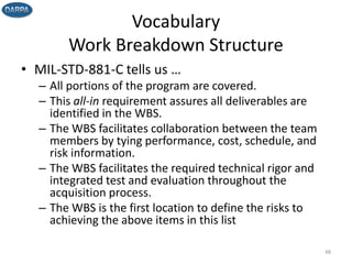 Vocabulary
Work Breakdown Structure
• MIL-STD-881-C tells us …
– All portions of the program are covered.
– This all-in requirement assures all deliverables are
identified in the WBS.
– The WBS facilitates collaboration between the team
members by tying performance, cost, schedule, and
risk information.
– The WBS facilitates the required technical rigor and
integrated test and evaluation throughout the
acquisition process.
– The WBS is the first location to define the risks to
achieving the above items in this list
48
 