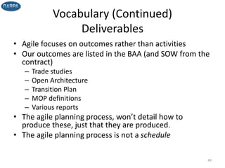 Vocabulary (Continued)
Deliverables
• Agile focuses on outcomes rather than activities
• Our outcomes are listed in the BAA (and SOW from the
contract)
– Trade studies
– Open Architecture
– Transition Plan
– MOP definitions
– Various reports
• The agile planning process, won’t detail how to
produce these, just that they are produced.
• The agile planning process is not a schedule
49
 