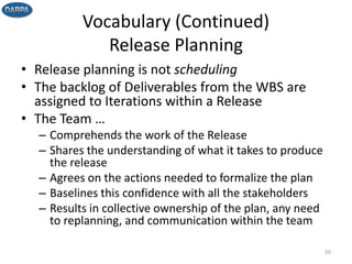 Vocabulary (Continued)
Release Planning
• Release planning is not scheduling
• The backlog of Deliverables from the WBS are
assigned to Iterations within a Release
• The Team …
– Comprehends the work of the Release
– Shares the understanding of what it takes to produce
the release
– Agrees on the actions needed to formalize the plan
– Baselines this confidence with all the stakeholders
– Results in collective ownership of the plan, any need
to replanning, and communication within the team
50
 