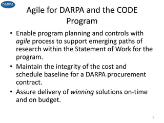 Agile for DARPA and the CODE
Program
• Enable program planning and controls with
agile process to support emerging paths of
research within the Statement of Work for the
program.
• Maintain the integrity of the cost and
schedule baseline for a DARPA procurement
contract.
• Assure delivery of winning solutions on-time
and on budget.
9
 