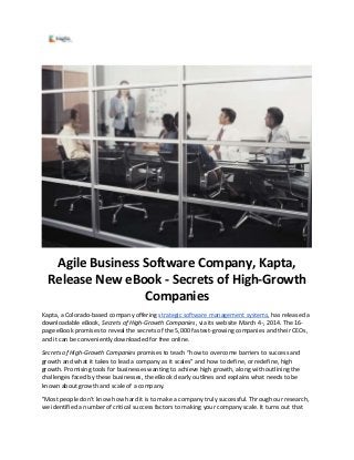 Agile Business Software Company, Kapta,
Release New eBook - Secrets of High-Growth
Companies
Kapta, a Colorado-based company offering strategic software management systems, has released a
downloadable eBook, Secrets of High-Growth Companies, via its website March 4th, 2014. The 16-
page eBook promises to reveal the secrets of the 5,000 fastest-growing companies and their CEOs,
and it can be conveniently downloaded for free online.
Secrets of High-Growth Companies promises to teach “how to overcome barriers to success and
growth and what it takes to lead a company as it scales” and how to define, or redefine, high
growth. Promising tools for businesses wanting to achieve high growth, along with outlining the
challenges faced by these businesses, the eBook clearly outlines and explains what needs to be
known about growth and scale of a company.
"Most people don’t know how hard it is to make a company truly successful. Through our research,
we identified a number of critical success factors to making your company scale. It turns out that
 