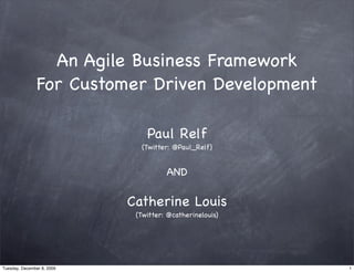 An Agile Business Framework
                For Customer Driven Development

                                Paul Relf
                              (Twitter: @Paul_Relf)


                                      AND

                            Catherine Louis
                             (Twitter: @catherinelouis)




Tuesday, December 8, 2009                                 1
 