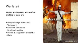 Warfare?
Project management and warfare
are kind of close arts
• Unique change from A to Z
• Temporary
• Resource constraints
• Result orientation
• People management is essential
• Fight
Call of Duty Black Ops ©
 