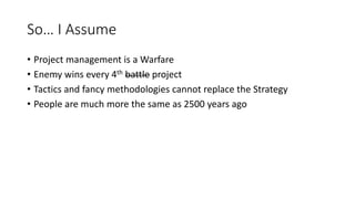 So… I Assume
• Project management is a Warfare
• Enemy wins every 4th battle project
• Tactics and fancy methodologies cannot replace the Strategy
• People are much more the same as 2500 years ago
 