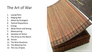 The Art of War
1. Laying Plans
2. Waging War
3. Attack by Stratagem
4. Tactical Dispositions
5. Energy
6. Weak Points and Strong
7. Maneuvering
8. Variation of Tactics
9. The Army on the March
10. Terrain
11. The Nine Situations
12. The Attack by Fire
13. The Use of Spies
Bamboo Art of War, Wikipedia
 