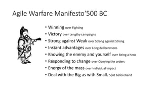 Agile Warfare Manifesto‘500 BC
• Winning over Fighting
• Victory over Lengthy campaigns
• Strong against Weak over Strong against Strong
• Instant advantages over Long deliberations
• Knowing the enemy and yourself over Being a hero
• Responding to change over Obeying the orders
• Energy of the mass over Individual impact
• Deal with the Big as with Small. Split beforehand
 
