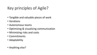 Key principles of Agile?
• Tangible and valuable pieces of work
• Iterations
• Autonomous teams
• Optimizing & visualizing communication
• Minimizing risks and costs
• Commitments
• Adaptability
• Anything else?
 