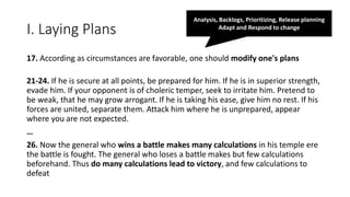 I. Laying Plans
17. According as circumstances are favorable, one should modify one's plans
21-24. If he is secure at all points, be prepared for him. If he is in superior strength,
evade him. If your opponent is of choleric temper, seek to irritate him. Pretend to
be weak, that he may grow arrogant. If he is taking his ease, give him no rest. If his
forces are united, separate them. Attack him where he is unprepared, appear
where you are not expected.
…
26. Now the general who wins a battle makes many calculations in his temple ere
the battle is fought. The general who loses a battle makes but few calculations
beforehand. Thus do many calculations lead to victory, and few calculations to
defeat
Analysis, Backlogs, Prioritizing, Release planning
Adapt and Respond to change
 