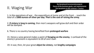 II. Waging War
1. In the operations of war… the expenditure at home and at the front ... reach the
total of a 1000 ounces of silver per day. That is the cost of raising the army.
2. If victory is long in coming, then men's weapons will grow dull and their ardor
will be damped.
6. There is no country having benefited from prolonged warfare
15. Hence a wise general makes a point of foraging on the enemy. 1 cartload of the
enemy's provisions is equivalent to 20 of one's own
19. In war, then, let your great object be victory, not lengthy campaigns
Do iterational incremental projects
Focus of the business goals, not requirements
Put iterations to the contract + invoice
 