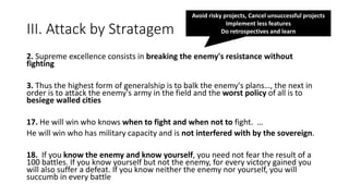 III. Attack by Stratagem
2. Supreme excellence consists in breaking the enemy's resistance without
fighting
3. Thus the highest form of generalship is to balk the enemy's plans…, the next in
order is to attack the enemy's army in the field and the worst policy of all is to
besiege walled cities
17. He will win who knows when to fight and when not to fight. …
He will win who has military capacity and is not interfered with by the sovereign.
18. If you know the enemy and know yourself, you need not fear the result of a
100 battles. If you know yourself but not the enemy, for every victory gained you
will also suffer a defeat. If you know neither the enemy nor yourself, you will
succumb in every battle
Avoid risky projects, Cancel unsuccessful projects
Implement less features
Do retrospectives and learn
 