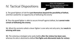 IV. Tactical Dispositions
1. The good fighters of old first put themselves beyond the possibility of defeat,
and then waited for an opportunity of defeating the enemy
3. Thus the good fighter is able to secure himself against defeat, but cannot make
certain of defeating the enemy.
11. What the ancients called a clever fighter is one who not only wins, but excels in
winning with ease
15. The victorious strategist only seeks battle after the victory has been won,
whereas he who is destined to defeat first fights and afterwards looks for victory
Active risk management
Never ignoring impediments and risks
Planning and grooming
 