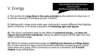 V. Energy
1. The control of a large force is the same principle as the control of a few men: it
is merely a question of dividing up their numbers.
2. Fighting with a large army under your command is nowise different from fighting
with a small one: it is merely a question of instituting signs and signals.
21. The clever combatant looks to the effect of combined energy, and does not
require too much from individuals. Hence his ability to pick out the right men and
utilize combined energy.
22. When he utilizes combined energy, his fighting men become as rolling stones.
For it is the nature of a log or stone to remain motionless on level ground, and to
move when on a slope; if four-cornered, to come to a standstill, but if round-
shaped, to go rolling down.
Cross functional self organized teams
Scrum of scrums
Workflow visualization, Charts, Boards
 