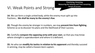 VI. Weak Points and Strong
14. We can form a single united body, while the enemy must split up into
fractions… We shall be many to the enemy's few.
22. Though the enemy be stronger in numbers, we may prevent him from fighting.
Scheme so as to discover his plans and the likelihood of their success.
24. Carefully compare the opposing army with your own, so that you may know
where strength is superabundant and where it is deficient.
33. He who can modify his tactics in relation to his opponent and thereby succeed
in winning, may be called a heaven-born captain.
Prioritizing, Grooming
Measuring the Velocity and Time remaining
Scrum of scrums
 