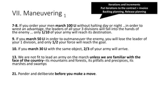 VII. Maneuvering 1
7-8. If you order your men march 100 LI without halting day or night …in order to
wrest an advantage, the leaders of all your 3 divisions will fall into the hands of
the enemy … only 1/10 of your army will reach its destination.
9. If you march 50 LI in order to outmaneuver the enemy, you will lose the leader of
your 1 division, and only 1/2 your force will reach the goal.
10. If you march 30 LI with the same object, 2/3 of your army will arrive.
13. We are not fit to lead an army on the march unless we are familiar with the
face of the country--its mountains and forests, its pitfalls and precipices, its
marshes and swamps
21. Ponder and deliberate before you make a move.
Iterations and increments
Put iterations to the contract + invoice
Backlog planning, Release planning
 