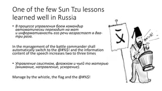 One of the few Sun Tzu lessons
learned well in Russia
• В процессе управления боем командир
автоматически переходит на мат
и информативность его речи возрастает в два-
три раза.
In the management of the battle commander shall
automatically switch to the @#%$! and the information
content of the speech increases two to three times
• Управление свистком, флажком и чьей то матерью
(внимание, направление, ускорение).
Manage by the whistle, the flag and the @#%$!
 
