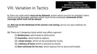 VIII. Variation in Tactics
3. There are roads which must not be followed, armies which must be not attacked, towns
which must be besieged, positions which must not be contested, commands of the
sovereign which must not be obeyed.
11. Rely not on the likelihood of the enemy's not coming, but on our own readiness to
receive him
12. There are 5 dangerous faults which may affect a general:
(1) Recklessness, which leads to destruction;
(2) Cowardice, which leads to capture;
(3) a Hasty temper, which can be provoked by insults;
(4) a Delicacy of honor which is sensitive to shame;
(5) Over-solicitude for his men, which exposes him to worry and trouble.
Team commitments
Sprint freeze, Chickens and Pigs
Professional ethics and responsibility
 