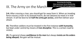 IX. The Army on the March
3-4. After crossing a river, you should get far away from it. When an invading
force crosses a river in its onward march, do not advance to meet it in mid-
stream. It will be best to let half the army get across, and then deliver your
attack.
43. Therefore soldiers must be treated in the first instance with humanity,
but kept under control by means of iron discipline. This is a certain road to
victory.
45. If a general shows confidence in his men but always insists on his orders
being obeyed, the gain will be mutual.
Grooming the backlog
Clear processes, Scrum Mastership
Self organized / self managed team
 