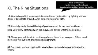 XI. The Nine Situations
10. Ground on which we can only be saved from destruction by fighting without
delay, is desperate ground. … On desperate ground, fight.
22. Carefully study the well-being of your men and do not overtax them. ...
Keep your army continually on the move, and devise unfathomable plans.
23. Throw your soldiers into positions whence there is no escape.... Officers and
men alike will put forth their uttermost strength
60. Success in warfare is gained by carefully accommodating ourselves to the
enemy
Team commitments
Sprint freeze and Time-boxes
Short iterations and Re-Planning the Backlog
 