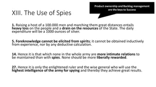 XIII. The Use of Spies
1. Raising a host of a 100.000 men and marching them great distances entails
heavy loss on the people and a drain on the resources of the State. The daily
expenditure will be a 1000 ounces of silver.
5. Foreknowledge cannot be elicited from spirits; it cannot be obtained inductively
from experience, nor by any deductive calculation.
14. Hence it is that which none in the whole army are more intimate relations to
be maintained than with spies. None should be more liberally rewarded.
27. Hence it is only the enlightened ruler and the wise general who will use the
highest intelligence of the army for spying and thereby they achieve great results.
Product ownership and Backlog management
are the keys to Success
 