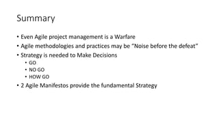 Summary
• Even Agile project management is a Warfare
• Agile methodologies and practices may be “Noise before the defeat”
• Strategy is needed to Make Decisions
• GO
• NO GO
• HOW GO
• 2 Agile Manifestos provide the fundamental Strategy
 