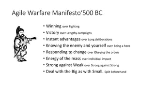 Agile Warfare Manifesto‘500 BC
• Winning over Fighting
• Victory over Lengthy campaigns
• Instant advantages over Long deliberations
• Knowing the enemy and yourself over Being a hero
• Responding to change over Obeying the orders
• Energy of the mass over Individual impact
• Strong against Weak over Strong against Strong
• Deal with the Big as with Small. Split beforehand
 