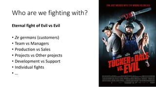 Who are we fighting with?
Eternal fight of Evil vs Evil
• Ze germans (customers)
• Team vs Managers
• Production vs Sales
...