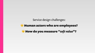Service design challenges:
😮 Human actors who are employees?
😮 How do you measure “soft value”?
 