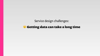 Service design challenges:
😮 Getting data can take a long time
 