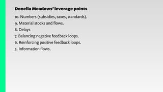 Donella Meadows’leverage points
10. Numbers (subsidies, taxes, standards).
9. Material stocks and ﬂows.
8. Delays
7. Balancing negative feedback loops.
6. Reinforcing positive feedback loops.
5. Information ﬂows.
 