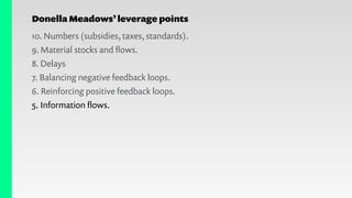 Donella Meadows’leverage points
10. Numbers (subsidies, taxes, standards).
9. Material stocks and ﬂows.
8. Delays
7. Balancing negative feedback loops.
6. Reinforcing positive feedback loops.
5. Information ﬂows.
 